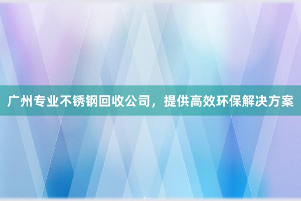 广州专业不锈钢回收公司，提供高效环保解决方案