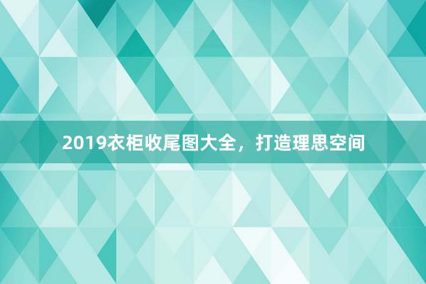 2019衣柜收尾图大全，打造理思空间