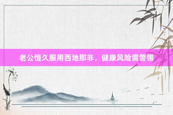 老公恒久服用西地那非，健康风险需警惕
